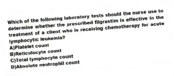 Which of the following laboratory tests should the nurse use to determine whether the prescribed filgrastim is effective in the treatment of a client who is receiving chemotherapy for acute lymphocytic leukemia?
A)Platelet count
B)Reticulocyte count
C)Total lymphocyte count
D)Absolute neutrophil count