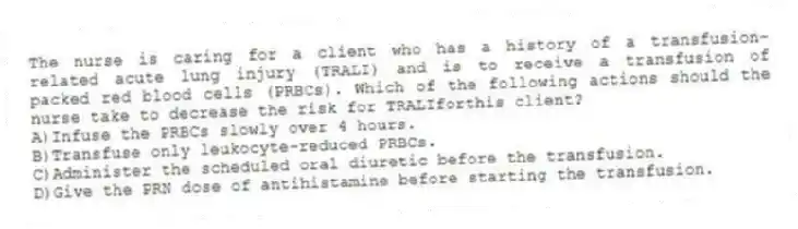 The nurse is caring for a client who has a history of a transfusion-related acute lung injury (TRALI) and is to receive a transfusion of packed red blood cells (PRBCs). Which of the following actions should the nurse take to decrease the risk for TRALIforthis client?
A)Infuse the PRBCs slowly over 4 hours.
B)Transfuse only leukocyte-reduced PRBCs.
C)Administer the scheduled oral diuretic before the transfusion.
D)Give the PRN dose of antihistamine before starting the transfusion.
