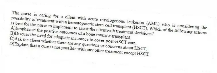The nurse is caring for a client with acute myelogenous leukemia (AML) who is considering the possibility of treatment with a hematopoietic stem cell transplant (HSCT). Which of the following actions is best for the nurse to implement to assist the clientwith treatment decisions?
A)Emphasize the positive outcomes of a bone marrow transplant.
B)Discuss the need for adequate insurance to cover post-HSCT care.
C)Ask the client whether there are any questions or concerns about HSCT.
D)Explain that a cure is not possible with any other treatment except HSCT.