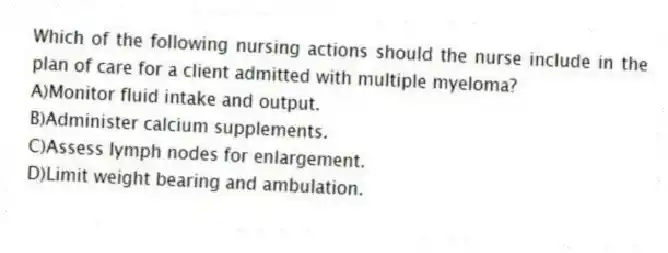 Which of the following nursing actions should the nurse include in the plan of care for a client admitted with multiple myeloma?
A)Monitor fluid intake and output.
B)Administer calcium supplements.
C)Assess lymph nodes for enlargement.
D)Limit weight bearing and ambulation.