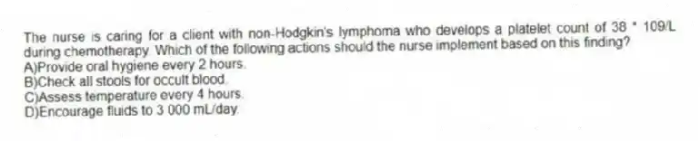 The nurse is caring for a client with non-Hodgkin's lymphoma who develops a platelet count of 38 * 109/L during chemotherapy. Which of the following actions should the nurse implement based on this finding?
A)Provide oral hygiene every 2 hours.
B)Check all stools for occult blood.
C)Assess temperature every 4 hours.
D)Encourage fluids to 3 000 mL/day.