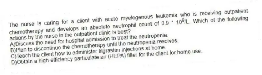 The nurse is caring for a client with acute myelogenous leukemia who is receiving outpatient chemotherapy and develops an absolute neutrophil count of 0.9 * 10<sup>9</sup>/L. Which of the following actions by the nurse in the outpatient clinic is best?
A)Discuss the need for hospital admission to treat the neutropenia.
B)Plan to discontinue the chemotherapy until the neutropenia resolves.
C)Teach the client how to administer filgrastim injections at home.
D)Obtain a high-efficiency particulate air (HEPA) filter for the client for home use.