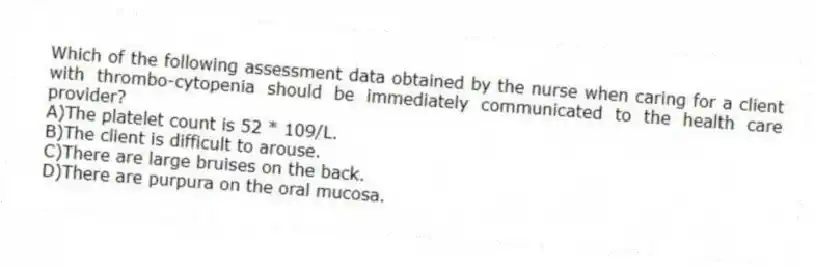 Which of the following assessment data obtained by the nurse when caring for a client with thrombo-cytopenia should be immediately communicated to the health care provider?
A)The platelet count is 52 * 109/L.
B)The client is difficult to arouse.
C)There are large bruises on the back.
D)There are purpura on the oral mucosa.