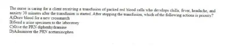 The nurse is caring for a client receiving a transfusion of packed red blood cells who develops chills, fever, headache, and anxiety 30 minutes after the transfusion is started. After stopping the transfusion, which of the following actions is priority?
A)Draw blood for a new crossmatch
B)Send a urine specimen to the laboratory
C)Give the PRN diphenhydramine
D)Administer the PRN acetaminophen