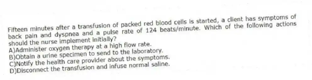 Fifteen minutes after a transfusion of packed red blood cells is started, a client has symptoms of back pain and dyspnea and a pulse rate of 124 beats/minute. Which of the following actions should the nurse implement initially?
A)Administer oxygen therapy at a high flow rate.
B)Obtain a urine specimen to send to the laboratory.
C)Notify the health care provider about the symptoms.
D)Disconnect the transfusion and infuse normal saline.