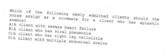 Which of the following newly admitted clients should the nurse assign as a roommate for a client who has aplastic anemia?
A)A client with severe heart failure
B)A client who has viral pneumonia
C)A client who has right leg cellulitis
D)A client with multiple abdominal drains