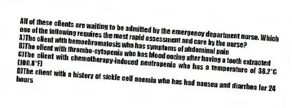 All of these clients are waiting to be admitted by the emergency department nurse. Which one of the following requires the most rapid assessment and care by the nurse?
A)The client with hemochromatosis who has symptoms of abdominal pain
B)The client with thrombo-cytopenia who has blood oozing after having a tooth extracted
C)The client with chemotherapy-induced neutropenia who has a temperature of 38.2°C (100.8°F)
D)The client with a history of sickle cell anemia who has had nausea and diarrhea for 24 hours