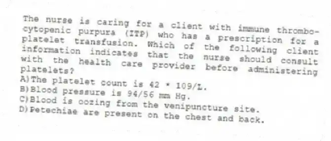 The nurse is caring for a client with immune thrombo-cytopenic purpura (ITP) who has a prescription for a platelet transfusion. Which of the following client information indicates that the nurse should consult with the health care provider before administering platelets?
A)The platelet count is 42 * 109/L.
B)Blood pressure is 94/56 mm Hg.
C)Blood is oozing from the venipuncture site.
D)Petechiae are present on the chest and back.