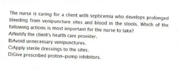 The nurse is caring for a client with septicemia who develops prolonged bleeding from venipuncture sites and blood in the stools. Which of the following actions is most important for the nurse to take?
A)Notify the client's health care provider.
B)Avoid unnecessary venipunctures.
C)Apply sterile dressings to the sites.
D)Give prescribed proton-pump inhibitors.