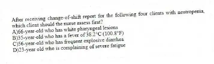 After receiving change-of-shift report for the following four clients with neutropenia, which client should the nurse assess first?
A)66-year-old who has white pharyngeal lesions
B)35-year-old who has a fever of 38.2°C (100.8°F)
C)56-year-old who has frequent explosive diarrhea
D)23-year old who is complaining of severe fatigue