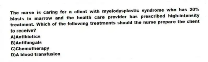 The nurse is caring for a client with myelodysplastic syndrome who has 20% blasts in marrow and the health care provider has prescribed high-intensity treatment. Which of the following treatments should the nurse prepare the client to receive?
A)Antibiotics
B)Antifungals
C)Chemotherapy
D)A blood transfusion