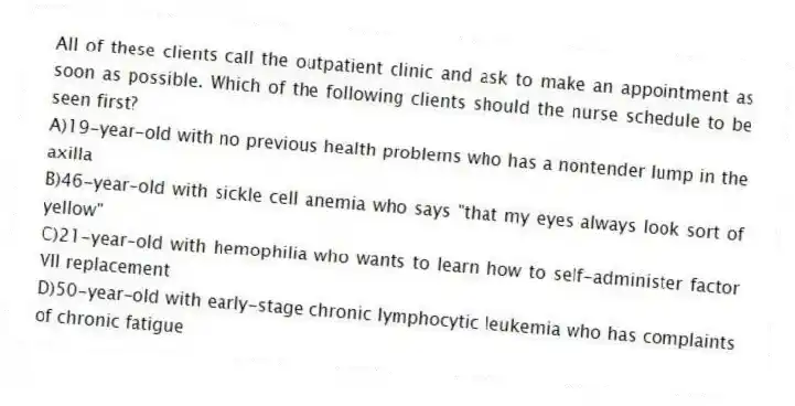 All of these clients call the outpatient clinic and ask to make an appointment as soon as possible. Which of the following clients should the nurse schedule to be seen first?
A)19-year-old with no previous health problems who has a nontender lump in the axilla
B)46-year-old with sickle cell anemia who says "that my eyes always look sort of yellow"
C)21-year-old with hemophilia who wants to learn how to self-administer factor VII replacement
D)50-year-old with early-stage chronic lymphocytic leukemia who has complaints of chronic fatigue