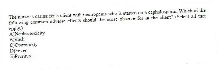 The nurse is caring for a client with neutropenia who is started on a cephalosporin. Which of the following common adverse effects should the nurse observe for in the client? (Select all that apply.)
A)Nephrotoxicity
B)Rash
C)Ototoxicity
D)Fever
E)Pruritus