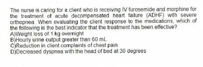 The nurse is caring for a client who is receiving IV furosemide and morphine for the treatment of acute decompensated heart failure (ADHF) with severe orthopnea. When evaluating the client response to the medications, which of the following is the best indicator that the treatment has been effective?
A)Weight loss of 1 kg overnight
B)Hourly urine output greater than 60 mL
C)Reduction in client complaints of chest pain
D)Decreased dyspnea with the head of bed at 30 degrees