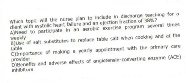 Which topic will the nurse plan to include in discharge teaching for a client with systolic heart failure and an ejection fraction of 38%?
A)Need to participate in an aerobic exercise program several times weekly
B)Use of salt substitutes to replace table salt when cooking and at the table
C)Importance of making a yearly appointment with the primary care provider
D)Benefits and adverse effects of angiotensin-converting enzyme (ACE) inhibitors