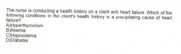 The nurse is conducting a health history on a client with heart failure. Which of the following conditions in the client's health history is a precipitating cause of heart failure?
A)Hyperthyroidism
B)Anemia
C)Hypovolemia
D)Diabetes