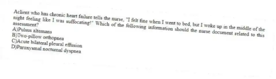 Aclient who has chronic heart failure tells the nurse, "I felt fine when I went to bed, but I woke up in the middle of the night feeling like I was suffocating!" Which of the following information should the nurse document related to this assessment?
A)Pulsus alternans
B)Two-pillow orthopnea
C)Acute bilateral pleural effusion
D)Paroxysmal nocturnal dyspnea