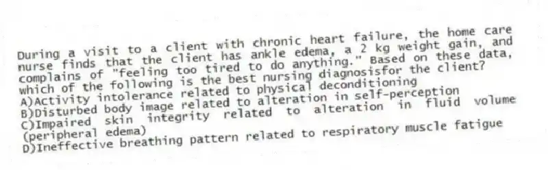 During a visit to a client with chronic heart failure, the home care nurse finds that the client has ankle edema, a 2 kg weight gain, and complains of "feeling too tired to do anything." Based on these data, which of the following is the best nursing diagnosisfor the client?
A)Activity intolerance related to physical deconditioning
B)Disturbed body image related to alteration in self-perception
C)Impaired skin integrity related to alteration in fluid volume (peripheral edema)
D)Ineffective breathing pattern related to respiratory muscle fatigue