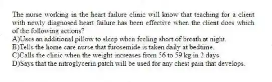 The nurse working in the heart failure clinic will know that teaching for a client with newly diagnosed heart failure has been effective when the client does which of the following actions?
A)Uses an additional pillow to sleep when feeling short of breath at night.
B)Tells the home care nurse that furosemide is taken daily at bedtime.
C)Calls the clinic when the weight increases from 56 to 59 kg in 2 days.
D)Says that the nitroglycerin patch will be used for any chest pain that develops.