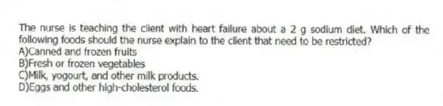 The nurse is teaching the client with heart failure about a 2 g sodium diet. Which of the following foods should the nurse explain to the client that need to be restricted?
A)Canned and frozen fruits
B)Fresh or frozen vegetables
C)Milk, yogourt, and other milk products.
D)Eggs and other high-cholesterol foods.