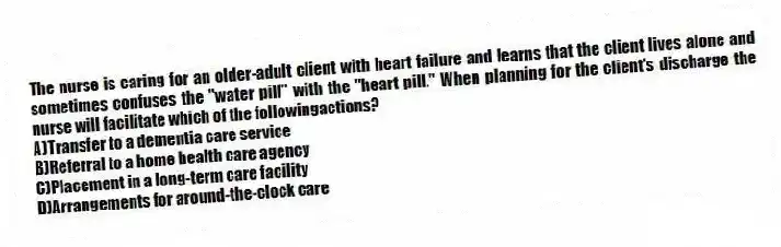 The nurse is caring for an older-adult client with heart failure and learns that the client lives alone and sometimes confuses the "water pill" with the "heart pill." When planning for the client's discharge the nurse will facilitate which of the followingactions?
A)Transfer to a dementia care service
B)Referral to a home health care agency
C)Placement in a long-term care facility
D)Arrangements for around-the-clock care