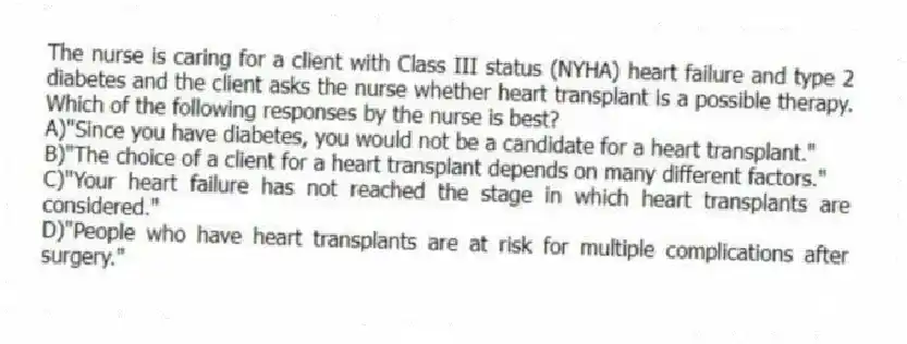 The nurse is caring for a client with Class III status (NYHA) heart failure and type 2 diabetes and the client asks the nurse whether heart transplant is a possible therapy. Which of the following responses by the nurse is best?
A)"Since you have diabetes, you would not be a candidate for a heart transplant."
B)"The choice of a client for a heart transplant depends on many different factors."
C)"Your heart failure has not reached the stage in which heart transplants are considered."
D)"People who have heart transplants are at risk for multiple complications after surgery."