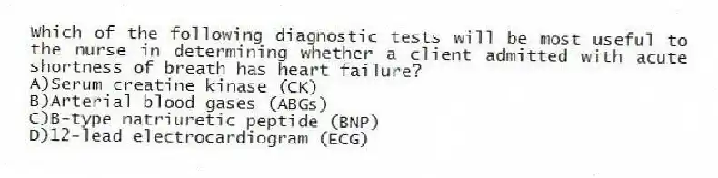 Which of the following diagnostic tests will be most useful to the nurse in determining whether a client admitted with acute shortness of breath has heart failure?
A)Serum creatine kinase (CK)
B)Arterial blood gases (ABGs)
C)B-type natriuretic peptide (BNP)
D)12-lead electrocardiogram (ECG)