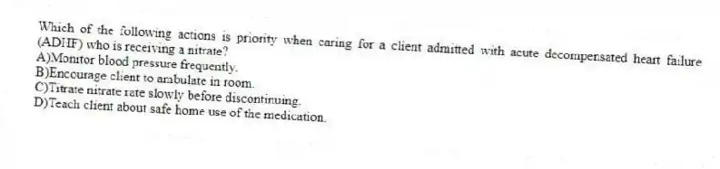 Which of the following actions is priority when caring for a client admitted with acute decompensated heart failure (ADHF) who is receiving a nitrate?
A)Monitor blood pressure frequently.
B)Encourage client to ambulate in room.
C)Titrate nitrate rate slowly before discontinuing.
D)Teach client about safe home use of the medication.