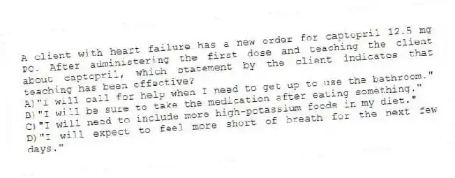 A client with heart failure has a new order for captopril 12.5 mg PO. After administering the first dose and teaching the client about captopril, which statement by the client indicates that teaching has been effective?
A)"I will call for help when I need to get up to use the bathroom."
B)"I will be sure to take the medication after eating something."
C)"I will need to include more high-potassium foods in my diet."
D)"I will expect to feel more short of breath for the next few days."