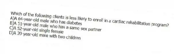 Which of the following clients is less likely to enroll in a cardiac rehabilitation program?
A)A 64-year-old male who has diabetes
B)A 51-year-old male who has a same-sex partner
C)A 52-year-old single female
D)A 39-year-old male with two children