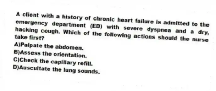 A client with a history of chronic heart failure is admitted to the emergency department (ED) with severe dyspnea and a dry, hacking cough. Which of the following actions should the nurse take first?
A)Palpate the abdomen.
B)Assess the orientation.
C)Check the capillary refill.
D)Auscultate the lung sounds.