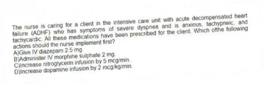 The nurse is caring for a client in the intensive care unit with acute decompensated heart failure (ADHF) who has symptoms of severe dyspnea and is anxious, tachypneic, and tachycardic. All these medications have been prescribed for the client. Which ofthe following actions should the nurse implement first?
A)Give IV diazepam 2.5 mg.
B)Administer IV morphine sulphate 2 mg.
C)Increase nitroglycerin infusion by 5 mcg/min.
D)Increase dopamine infusion by 2 mcg/kg/min.