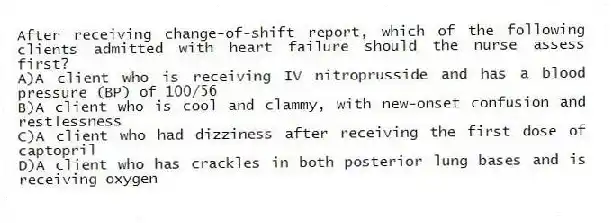 After receiving change-of-shift report, which of the following clients admitted with heart failure should the nurse assess first?
A)A client who is receiving IV nitroprusside and has a blood pressure (BP) of 100/56
B)A client who is cool and clammy, with new-onset confusion and restlessness
C)A client who had dizziness after receiving the first dose of captopril
D)A client who has crackles in both posterior lung bases and is receiving oxygen