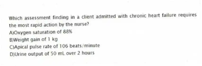 Which assessment finding in a client admitted with chronic heart failure requires the most rapid action by the nurse?
A)Oxygen saturation of 88%
B)Weight gain of 1 kg
C)Apical pulse rate of 106 beats/minute
D)Urine output of 50 mL over 2 hours