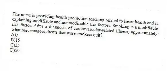 The nurse is providing health-promotion teaching related to heart health and is explaining modifiable and nonmodifiable risk factors. Smoking is a modifiable risk factor. After a diagnosis of cardiovascular-related illness, approximately what percentageofclients that were smokers quit?
A)5
B)15
C)25
D)50