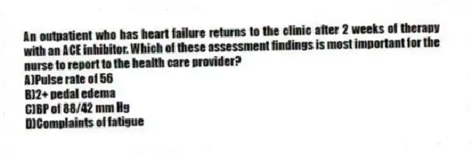 An outpatient who has heart failure returns to the clinic after 2 weeks of therapy with an ACE inhibitor. Which of these assessment findings is most important for the nurse to report to the health care provider?
A)Pulse rate of 56
B)2+ pedal edema
C)BP of 88/42 mm Hg
D)Complaints of fatigue