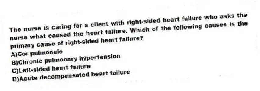 The nurse is caring for a client with right-sided heart failure who asks the nurse what caused the heart failure. Which of the following causes is the primary cause of right-sided heart failure?
A)Cor pulmonale
B)Chronic pulmonary hypertension
C)Left-sided heart failure
D)Acute decompensated heart failure