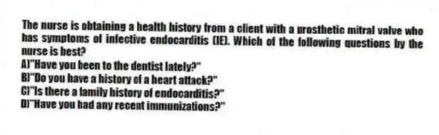 The nurse is obtaining a health history from a client with a prosthetic mitral valve who has symptoms of infective endocarditis (IE). Which of the following questions by the nurse is best?
A)"Have you been to the dentist lately?"
B)"Do you have a history of a heart attack?"
C)"Is there a family history of endocarditis?"
D)"Have you had any recent immunizations?"