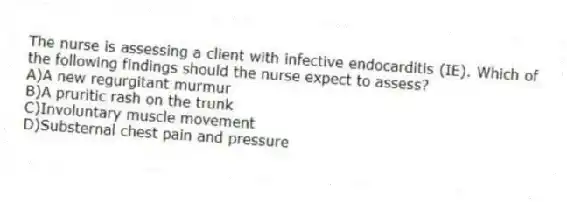The nurse is assessing a client with infective endocarditis (IE). Which of the following findings should the nurse expect to assess?
A)A new regurgitant murmur
B)A pruritic rash on the trunk
C)Involuntary muscle movement
D)Substernal chest pain and pressure