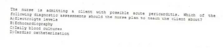 The nurse is admitting a client with possible acute pericarditis. Which of the following diagnostic assessments should the nurse plan to teach the client about?
A)Electrolyte levels
B)Echocardiography
C)Daily blood cultures
D)Cardiac catheterization