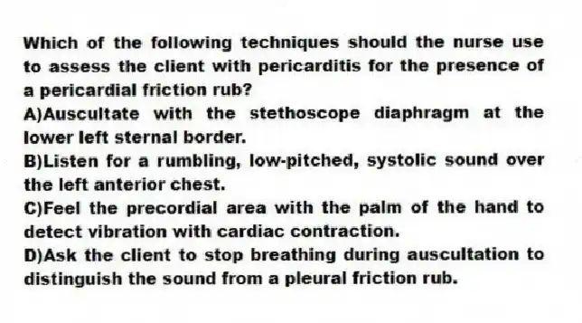 Which of the following techniques should the nurse use to assess the client with pericarditis for the presence of a pericardial friction rub?
A)Auscultate with the stethoscope diaphragm at the lower left sternal border.
B)Listen for a rumbling, low-pitched, systolic sound over the left anterior chest.
C)Feel the precordial area with the palm of the hand to detect vibration with cardiac contraction.
D)Ask the client to stop breathing during auscultation to distinguish the sound from a pleural friction rub.
