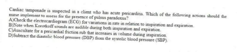 Cardiac tamponade is suspected in a client who has acute pericarditis. Which of the following actions should the nurse implement to assess for the presence of pulsus paradoxus?
A)Check the electrocardiogram (ECG) for variations in rate in relation to inspiration and expiration.
B)Note when Korotkoff sounds are audible during both inspiration and expiration.
C)Auscultate for a pericardial friction rub that increases in volume during inspiration.
D)Subtract the diastolic blood pressure (DBP) from the systolic blood pressure (SBP).