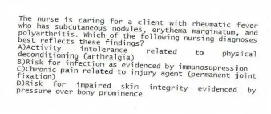 The nurse is caring for a client with rheumatic fever who has subcutaneous nodules, erythema marginatum, and polyarthritis. Which of the following nursing diagnoses best reflects these findings?
A)Activity intolerance related to physical deconditioning (arthralgia)
B)Risk for infection as evidenced by immunosupression
C)Chronic pain related to injury agent (permanent joint fixation)
D)Risk for impaired skin integrity evidenced by pressure over bony prominence