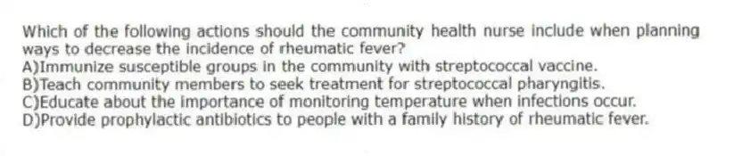 Which of the following actions should the community health nurse include when planning ways to decrease the incidence of rheumatic fever?
A)Immunize susceptible groups in the community with streptococcal vaccine.
B)Teach community members to seek treatment for streptococcal pharyngitis.
C)Educate about the importance of monitoring temperature when infections occur.
D)Provide prophylactic antibiotics to people with a family history of rheumatic fever.