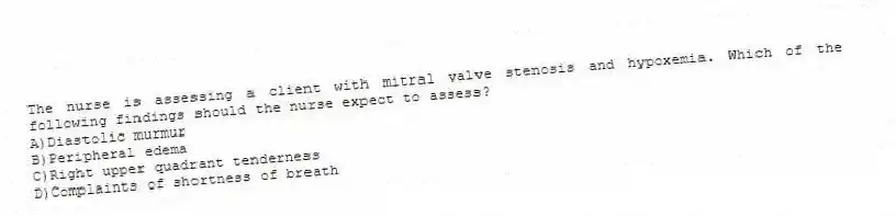The nurse is assessing a client with mitral valve stenosis and hypoxemia. Which of the following findings should the nurse expect to assess?
A)Diastolic murmur
B)Peripheral edema
C)Right upper quadrant tenderness
D)Complaints of shortness of breath