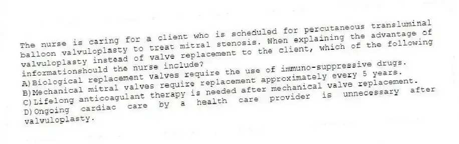 The nurse is caring for a client who is scheduled for percutaneous transluminal balloon valvuloplasty to treat mitral stenosis. When explaining the advantage of valvuloplasty instead of valve replacement to the client, which of the following informationshould the nurse include?
A)Biological replacement valves require the use of immuno-suppressive drugs.
B)Mechanical mitral valves require replacement approximately every 5 years.
C)Lifelong anticoagulant therapy is needed after mechanical valve replacement.
D)Ongoing cardiac care by a health care provider is unnecessary after valvuloplasty.