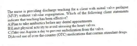 The nurse is providing discharge teaching for a client with mitral valve prolapse (MVP) without valvular regurgitation. Which of the following client statements indicate that teaching has been effective?
A)Plan to take antibiotics before any dental appointments
B)Limit physical activity to avoid stressing the heart valves.
C)Take one Aspirin a day to prevent embolization from the valve.
D)Avoid use of over-the-counter (OTC) medications that contain stimulant drugs.