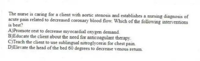 The nurse is caring for a client with aortic stenosis and establishes a nursing diagnosis of acute pain related to decreased coronary blood flow. Which of the following interventions is best?
A)Promote rest to decrease myocardial oxygen demand.
B)Educate the client about the need for anticoagulant therapy.
C)Teach the client to use sublingual nitroglycerin for chest pain.
D)Elevate the head of the bed 60 degrees to decrease venous return.