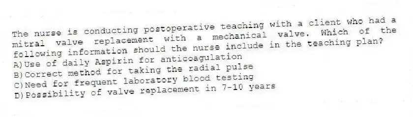 The nurse is conducting postoperative teaching with a client who had a mitral valve replacement with a mechanical valve. Which of the following information should the nurse include in the teaching plan?
A)Use of daily Aspirin for anticoagulation
B)Correct method for taking the radial pulse
C)Need for frequent laboratory blood testing
D)Possibility of valve replacement in 7-10 years