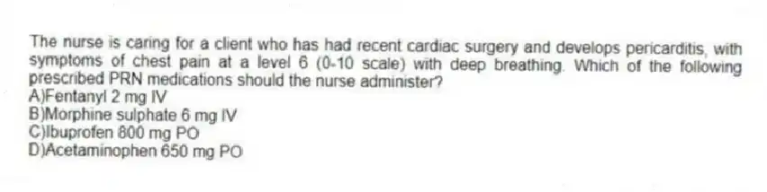 The nurse is caring for a client who has had recent cardiac surgery and develops pericarditis, with symptoms of chest pain at a level 6 (0-10 scale) with deep breathing. Which of the following prescribed PRN medications should the nurse administer?
A)Fentanyl 2 mg IV
B)Morphine sulphate 6 mg IV
C)Ibuprofen 800 mg PO
D)Acetaminophen 650 mg PO